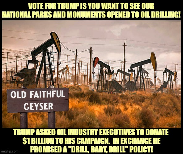 Vote for Kamala Harris to save our treasured National Parks and Monuments from a Trump "Drill, Baby, Drill" policy! | VOTE FOR TRUMP IS YOU WANT TO SEE OUR
NATIONAL PARKS AND MONUMENTS OPENED TO OIL DRILLING! TRUMP ASKED OIL INDUSTRY EXECUTIVES TO DONATE 
$1 BILLION TO HIS CAMPAIGN.  IN EXCHANGE HE
PROMISED A "DRILL, BABY, DRILL" POLICY! | image tagged in donald trump,national parks,big oil,drilling | made w/ Imgflip meme maker