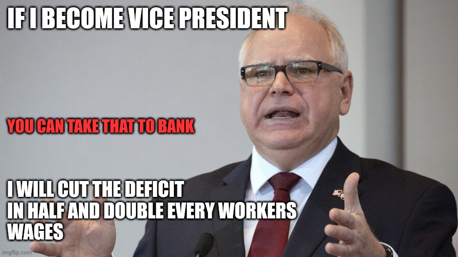 Double wages | IF I BECOME VICE PRESIDENT; YOU CAN TAKE THAT TO BANK; I WILL CUT THE DEFICIT 
IN HALF AND DOUBLE EVERY WORKERS
WAGES | image tagged in tim walz,funny memes | made w/ Imgflip meme maker