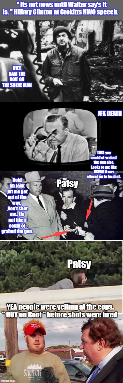 Just more conspiracy theories, sure looks like a lot of people are in THE CLUB, your not in. | " Its not news until Walter say's it is. " Hillary Clinton at Crokitts NWO speech. VIET NAM THE GOV. ON THE SCENE MAN; JFK DEATH; THIS guy could of grabed the gun also, Looks to me like OSWALD was offered up to be shot. Hold on Jack ,let me get out of the way,  ,Don't shot me.. Its not like i could of grabed the gun. Patsy; Patsy; YEA people were yelling at the cops. " GUY on Roof " before shots were fired | made w/ Imgflip meme maker