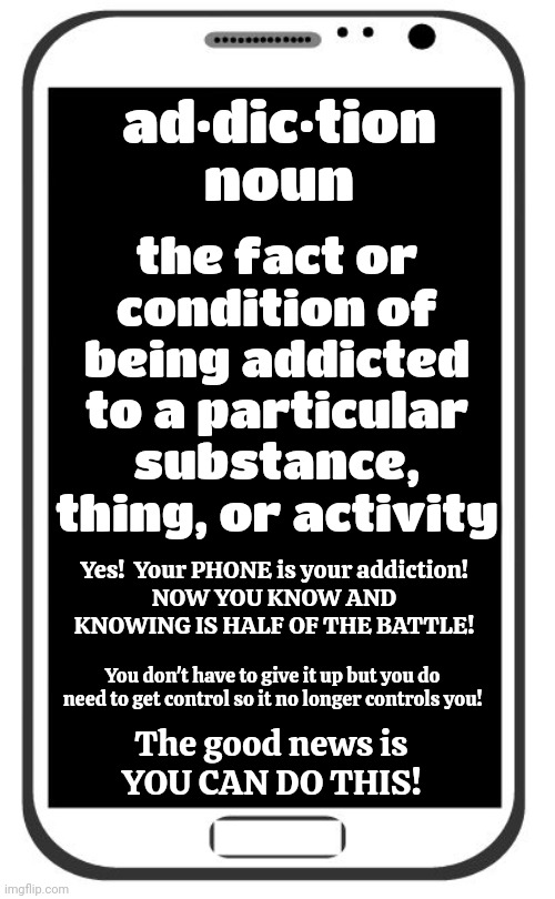 We're ALL Addicts Now Including The Children | ad·dic·tion
noun; the fact or condition of being addicted to a particular substance, thing, or activity; Yes!  Your PHONE is your addiction!
NOW YOU KNOW AND KNOWING IS HALF OF THE BATTLE! You don't have to give it up but you do need to get control so it no longer controls you! The good news is
YOU CAN DO THIS! | image tagged in cell phone,addicts,cell phone addiction,internet addiction,addicted,memes | made w/ Imgflip meme maker