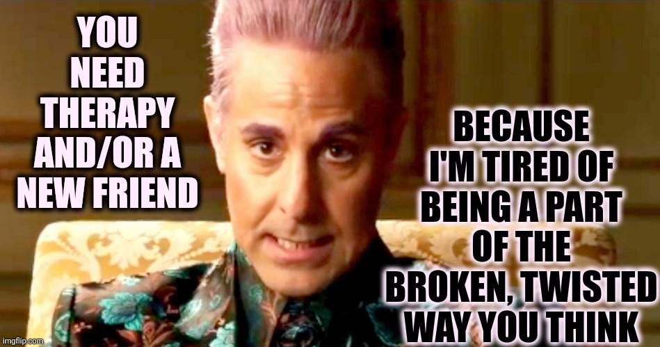 Over It | BECAUSE I'M TIRED OF BEING A PART OF THE BROKEN, TWISTED WAY YOU THINK; YOU NEED THERAPY AND/OR A NEW FRIEND | image tagged in hunger games - caesar flickerman/stanley tucci the fact is,broken people,twisted beliefs,malignant narcissism,wake up,memes | made w/ Imgflip meme maker