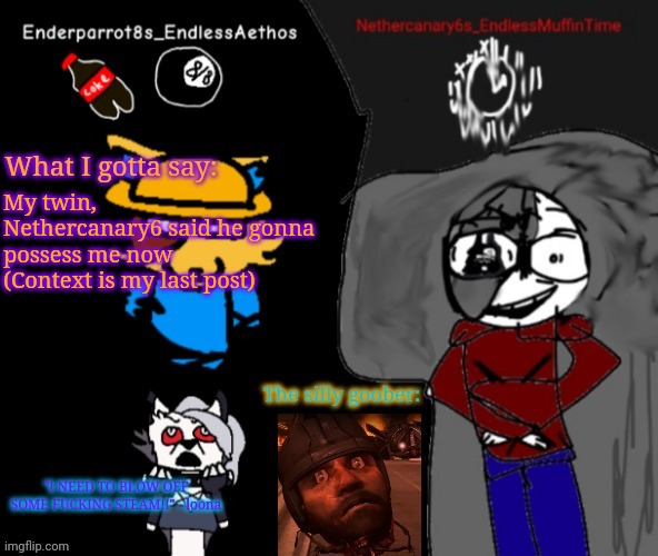 Enderparrot8 and Nethercanary6 shared announcement | My twin, Nethercanary6 said he gonna possess me now
(Context is my last post) | image tagged in enderparrot8 and nethercanary6 shared announcement | made w/ Imgflip meme maker