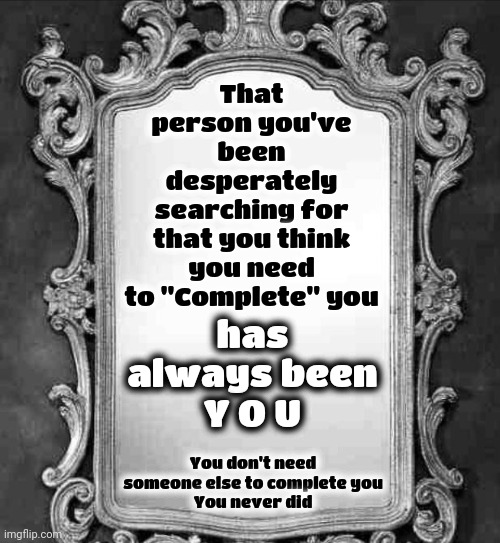 Somewhere Inside, Behind Everyone Else's Fears, Is The Voice You Were Born With.  Listen To That | That person you've been desperately searching for that you think you need to "Complete" you; has always been
Y O U; You don't need someone else to complete you
You never did | image tagged in mirror,intuition,inner voice,love wins,don't worry be happy,memes | made w/ Imgflip meme maker