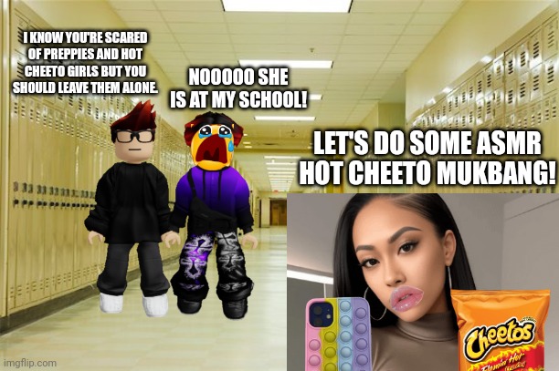 MC monitors William's school every Friday (or Thursday if it's a day off) MC graduated and he is monitoring William's school. | NOOOOO SHE IS AT MY SCHOOL! I KNOW YOU'RE SCARED OF PREPPIES AND HOT CHEETO GIRLS BUT YOU SHOULD LEAVE THEM ALONE. LET'S DO SOME ASMR HOT CHEETO MUKBANG! | image tagged in high school hallway,mc,william,hot cheeto girl,preppy,school | made w/ Imgflip meme maker