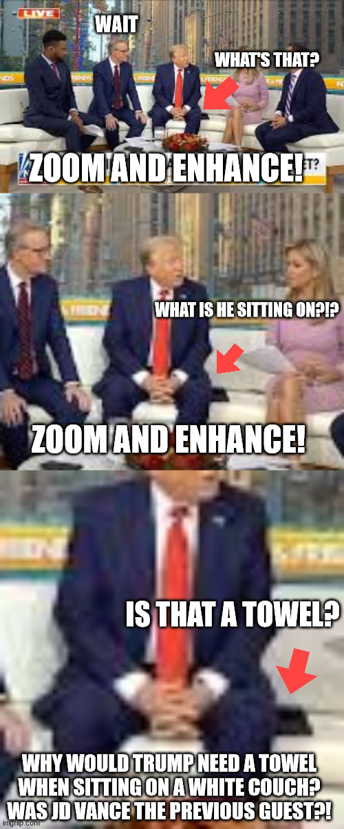 What's that he's sitting on? | WAIT; WHAT'S THAT? ZOOM AND ENHANCE! WHAT IS HE SITTING ON?!? ZOOM AND ENHANCE! IS THAT A TOWEL? WHY WOULD TRUMP NEED A TOWEL WHEN SITTING ON A WHITE COUCH?
WAS JD VANCE THE PREVIOUS GUEST?! | image tagged in donald trump | made w/ Imgflip meme maker