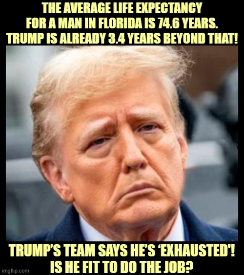 According to life expectancy data, Trump could drop any day! | THE AVERAGE LIFE EXPECTANCY FOR A MAN IN FLORIDA IS 74.6 YEARS. TRUMP IS ALREADY 3.4 YEARS BEYOND THAT! TRUMP’S TEAM SAYS HE’S ‘EXHAUSTED'!
IS HE FIT TO DO THE JOB? | image tagged in donald trump,old,exhausted,trump unfit unqualified dangerous,dementia,unhinged | made w/ Imgflip meme maker