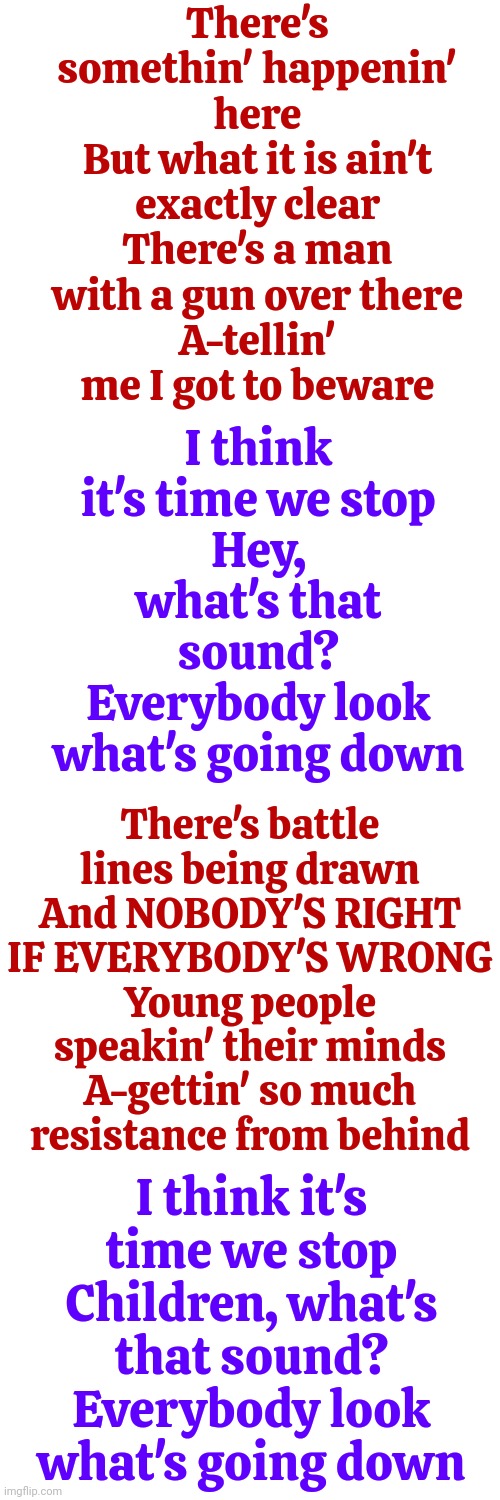 They've Tried This Before, Many Times Throughout History, But Good ALWAYS Triumphs Over Lies, Ignorance, Fear And Superstition | There's somethin' happenin' here
But what it is ain't exactly clear
There's a man with a gun over there
A-tellin' me I got to beware; I think it's time we stop
Hey, what's that sound?
Everybody look what's going down; There's battle lines being drawn
And NOBODY'S RIGHT IF EVERYBODY'S WRONG
Young people speakin' their minds
A-gettin' so much resistance from behind; I think it's time we stop
Children, what's that sound?
Everybody look what's going down | image tagged in buffalo springfield,wise man,memes,politics,maga,donald trump is a convicted rapist | made w/ Imgflip meme maker