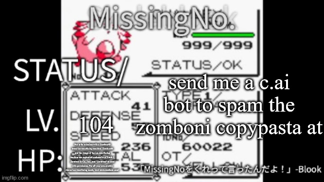MissingNo. temp | send me a c.ai bot to spam the zomboni copypasta at; 104; Not to be mistaken with a Zamboni® brand ice resurfacing machine. Zamboni® and the image of the ice-resurfacing machine are registered trademarks of Frank J. Zamboni & Co., Inc., and "Zomboni" is used with permission. For all your non-zombie related ice resurfacing needs, visit www.zamboni.com! | image tagged in missingno temp | made w/ Imgflip meme maker