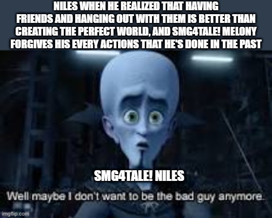 yes | NILES WHEN HE REALIZED THAT HAVING FRIENDS AND HANGING OUT WITH THEM IS BETTER THAN CREATING THE PERFECT WORLD, AND SMG4TALE! MELONY FORGIVES HIS EVERY ACTIONS THAT HE'S DONE IN THE PAST; SMG4TALE! NILES | image tagged in well maybe i don't wanna be the bad guy anymore,niles finally understand that,smg4,smg4tale,fanlore or au | made w/ Imgflip meme maker