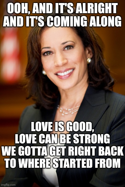 We Gotta Get Right Back To Where Started From | OOH, AND IT'S ALRIGHT AND IT'S COMING ALONG; LOVE IS GOOD, LOVE CAN BE STRONG
WE GOTTA GET RIGHT BACK TO WHERE STARTED FROM | image tagged in kamala harris,love wins,be kind,democrats,president harris,donald trump is a convicted rapist | made w/ Imgflip meme maker