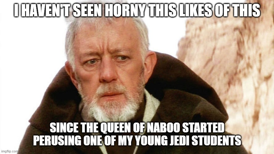 obi wan | I HAVEN'T SEEN HORNY THIS LIKES OF THIS; SINCE THE QUEEN OF NABOO STARTED PERUSING ONE OF MY YOUNG JEDI STUDENTS | image tagged in obi wan,go to horny jail | made w/ Imgflip meme maker