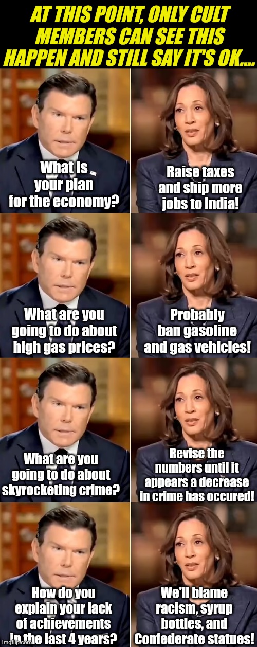 Democrat Party = A cult?  Maybe.... what took you so long to believe it? | AT THIS POINT, ONLY CULT MEMBERS CAN SEE THIS HAPPEN AND STILL SAY IT'S OK.... What is your plan for the economy? Raise taxes and ship more jobs to India! What are you going to do about high gas prices? Probably ban gasoline and gas vehicles! Revise the numbers until it appears a decrease in crime has occured! What are you going to do about skyrocketing crime? We'll blame racism, syrup bottles, and Confederate statues! How do you explain your lack of achievements in the last 4 years? | image tagged in bret baier kamala harris interview,liberal logic,liberal hypocrisy,biased media,media lies,democratic socialism | made w/ Imgflip meme maker