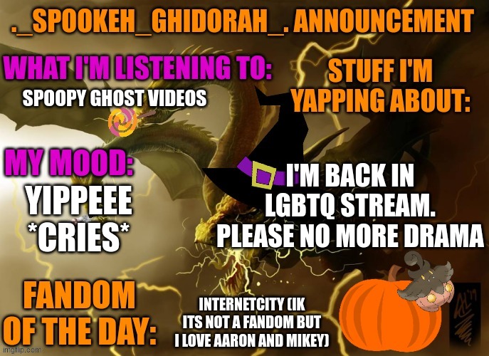 I took a break bc of all the ppl leaving and drama and now I'm back | SPOOPY GHOST VIDEOS; I'M BACK IN LGBTQ STREAM. PLEASE NO MORE DRAMA; YIPPEEE *CRIES*; INTERNETCITY (IK ITS NOT A FANDOM BUT I LOVE AARON AND MIKEY) | image tagged in ghidorah's halloween announcement template | made w/ Imgflip meme maker