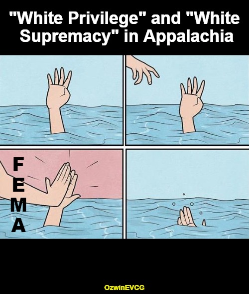 [insert your hot leftist take in the comments] | "White Privilege" and "White 

Supremacy" in Appalachia; F

E

M

A; OzwinEVCG | image tagged in high five drown,government corruption,white privilege,us hurricane victims,white supremacy,liberal logic | made w/ Imgflip meme maker