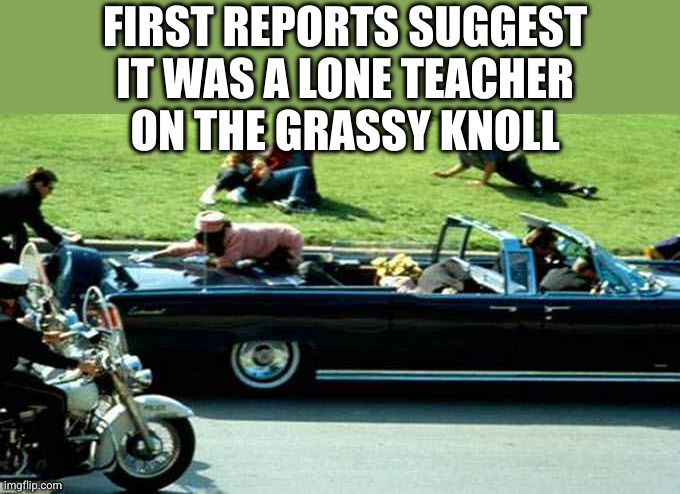 JFK Kennedy assassination Zapruder film | FIRST REPORTS SUGGEST
IT WAS A LONE TEACHER
ON THE GRASSY KNOLL | image tagged in jfk kennedy assassination zapruder film | made w/ Imgflip meme maker