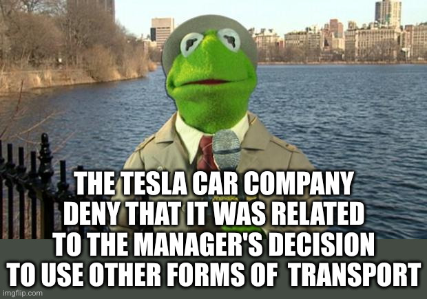 Kermit News Report | THE TESLA CAR COMPANY DENY THAT IT WAS RELATED TO THE MANAGER'S DECISION TO USE OTHER FORMS OF  TRANSPORT | image tagged in kermit news report | made w/ Imgflip meme maker