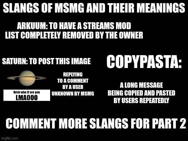 SLANGS OF MSMG AND THEIR MEANINGS; ARKUUM: TO HAVE A STREAMS MOD LIST COMPLETELY REMOVED BY THE OWNER; COPYPASTA:; SATURN: TO POST THIS IMAGE; REPLYING TO A COMMENT BY A USER UNKNOWN BY MSMG; A LONG MESSAGE BEING COPIED AND PASTED BY USERS REPEATEDLY; COMMENT MORE SLANGS FOR PART 2 | made w/ Imgflip meme maker