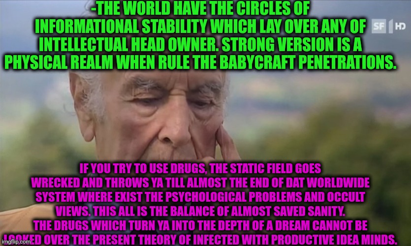 -If you were wondered for a thinking process. | -THE WORLD HAVE THE CIRCLES OF INFORMATIONAL STABILITY WHICH LAY OVER ANY OF INTELLECTUAL HEAD OWNER. STRONG VERSION IS A PHYSICAL REALM WHEN RULE THE BABYCRAFT PENETRATIONS. IF YOU TRY TO USE DRUGS, THE STATIC FIELD GOES WRECKED AND THROWS YA TILL ALMOST THE END OF DAT WORLDWIDE SYSTEM WHERE EXIST THE PSYCHOLOGICAL PROBLEMS AND OCCULT VIEWS. THIS ALL IS THE BALANCE OF ALMOST SAVED SANITY. THE DRUGS WHICH TURN YA INTO THE DEPTH OF A DREAM CANNOT BE LOOKED OVER THE PRESENT THEORY OF INFECTED WITH PRODUCTIVE IDEA MINDS. | image tagged in -philosize about chemical harm,field,that's a good wisdom,drugs are bad,change my mind,information | made w/ Imgflip meme maker