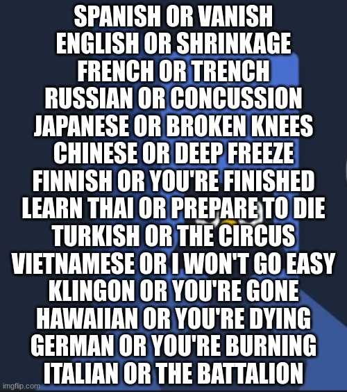 ambatukommitinfanticide | SPANISH OR VANISH
ENGLISH OR SHRINKAGE
FRENCH OR TRENCH
RUSSIAN OR CONCUSSION
JAPANESE OR BROKEN KNEES
CHINESE OR DEEP FREEZE
FINNISH OR YOU'RE FINISHED
LEARN THAI OR PREPARE TO DIE
TURKISH OR THE CIRCUS
VIETNAMESE OR I WON'T GO EASY
KLINGON OR YOU'RE GONE
HAWAIIAN OR YOU'RE DYING
GERMAN OR YOU'RE BURNING
ITALIAN OR THE BATTALION | image tagged in duolingo bird | made w/ Imgflip meme maker