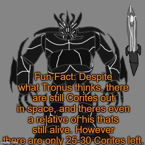 He thinks hes the last one, as he doesnt sense his kind around. However, they are just spread across the multiverse. | Fun Fact: Despite what Tronus thinks, there are still Corites out in space, and theres even a relative of his thats still alive. However there are only 25-30 Corites left. | image tagged in tronus | made w/ Imgflip meme maker