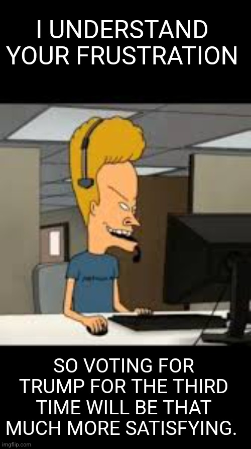 Trump Tech support | I UNDERSTAND YOUR FRUSTRATION; SO VOTING FOR TRUMP FOR THE THIRD TIME WILL BE THAT MUCH MORE SATISFYING. | image tagged in trump,donald trump approves,tech support,beavis and butthead | made w/ Imgflip meme maker