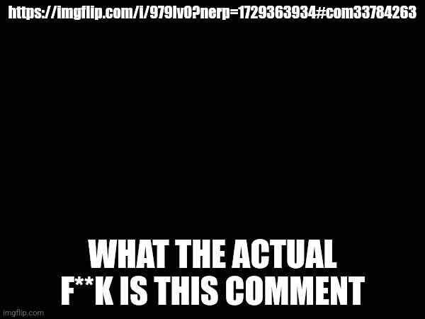 I'm posting this here because the comment and the post the comment was on is sprunki related | https://imgflip.com/i/979lv0?nerp=1729363934#com33784263; WHAT THE ACTUAL F**K IS THIS COMMENT | made w/ Imgflip meme maker