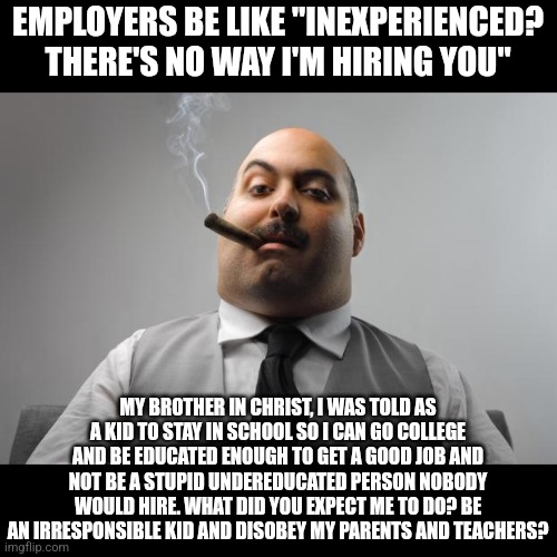 We're told to stay in school as kids yet when we're adults, employers refuse to hire is for not having 10+ years of experience | EMPLOYERS BE LIKE "INEXPERIENCED? THERE'S NO WAY I'M HIRING YOU"; MY BROTHER IN CHRIST, I WAS TOLD AS A KID TO STAY IN SCHOOL SO I CAN GO COLLEGE AND BE EDUCATED ENOUGH TO GET A GOOD JOB AND NOT BE A STUPID UNDEREDUCATED PERSON NOBODY WOULD HIRE. WHAT DID YOU EXPECT ME TO DO? BE AN IRRESPONSIBLE KID AND DISOBEY MY PARENTS AND TEACHERS? | image tagged in memes,scumbag boss,employment,unemployment,school,education | made w/ Imgflip meme maker