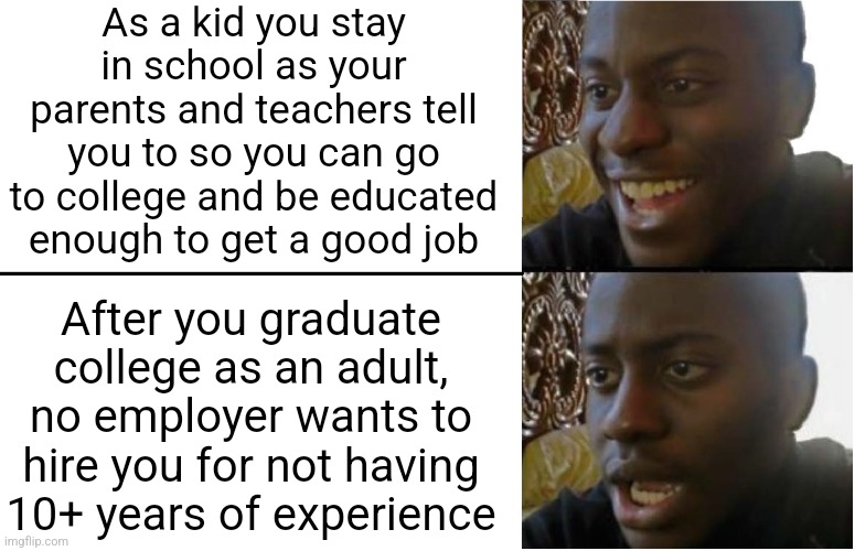 To me, staying in school and going to college supposedly to be educated enough to get a good job was all for nothing | As a kid you stay in school as your parents and teachers tell you to so you can go to college and be educated enough to get a good job; After you graduate college as an adult, no employer wants to hire you for not having 10+ years of experience | image tagged in disappointed black guy,school,education,jobs,unemployment | made w/ Imgflip meme maker