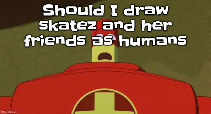 Gwuwbwwgwh | Should I draw skatez and her friends as humans | image tagged in drixsturbed | made w/ Imgflip meme maker