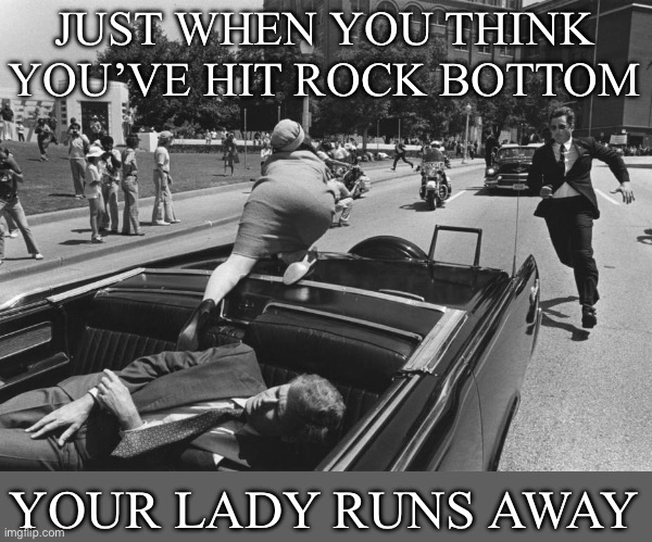 History teaches us | JUST WHEN YOU THINK YOU’VE HIT ROCK BOTTOM; YOUR LADY RUNS AWAY | image tagged in john f kennedy death,history,assassination,women,run away | made w/ Imgflip meme maker