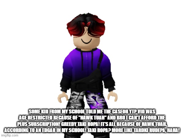 William just called Taki Ropa ''Tardki Rudepa'' because he believes Taki Ropa commits corporate greed. | SOME KID FROM MY SCHOOL TOLD ME THE CASEOH YTP VID WAS AGE RESTRICTED BECAUSE OF ''HAWK TUAH'' AND BRO I CAN'T AFFORD THE PLUS SUBSCRIPTION! GREEDY TAKI ROPA! IT'S ALL BECAUSE OF HAWK TUAH, ACCORDING TO AN EDGAR IN MY SCHOOL! TAKI ROPA? MORE LIKE TARDKI RUDEPA, HAHA! | image tagged in william,memes,taki ropa,greedy,age restricted,paywall | made w/ Imgflip meme maker