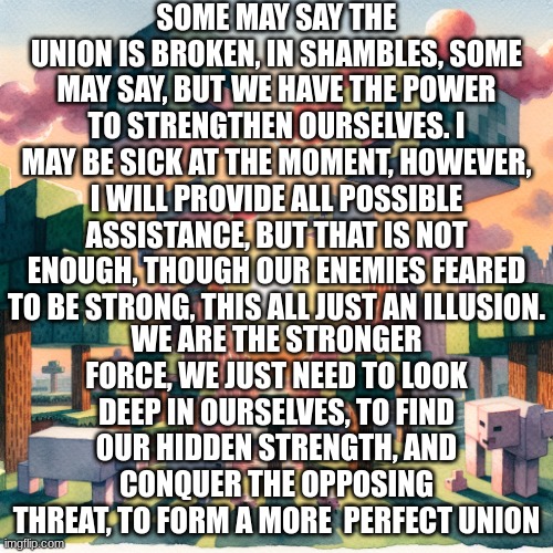 we can win, for we have a secret weapon | SOME MAY SAY THE UNION IS BROKEN, IN SHAMBLES, SOME MAY SAY, BUT WE HAVE THE POWER TO STRENGTHEN OURSELVES. I MAY BE SICK AT THE MOMENT, HOWEVER, I WILL PROVIDE ALL POSSIBLE ASSISTANCE, BUT THAT IS NOT ENOUGH, THOUGH OUR ENEMIES FEARED TO BE STRONG, THIS ALL JUST AN ILLUSION. WE ARE THE STRONGER FORCE, WE JUST NEED TO LOOK DEEP IN OURSELVES, TO FIND OUR HIDDEN STRENGTH, AND CONQUER THE OPPOSING THREAT, TO FORM A MORE  PERFECT UNION | image tagged in ma,t,u,r,it,y | made w/ Imgflip meme maker