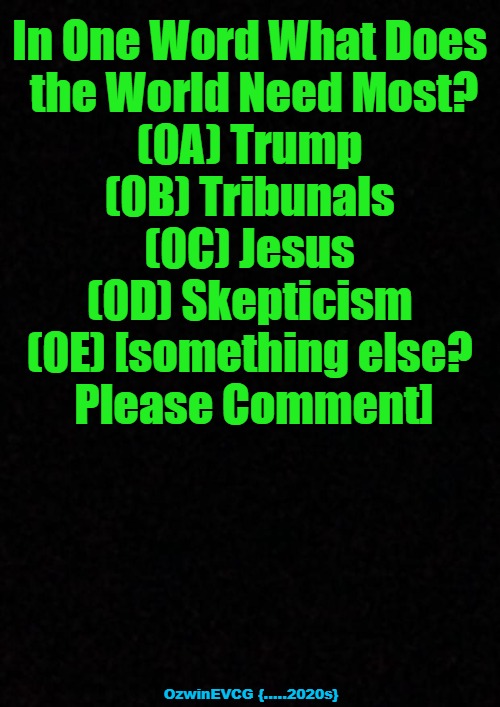 Please Vote, Share, Etc This Survey. Thank You Kindly. | In One Word What Does 

the World Need Most?

(0A) Trump 

(0B) Tribunals 

(0C) Jesus 

(0D) Skepticism 

(0E) [something else? 

Please Comment]; OzwinEVCG {.....2020s} | image tagged in survey says,signs of times,2020s,what the world needs,questions,answers | made w/ Imgflip meme maker