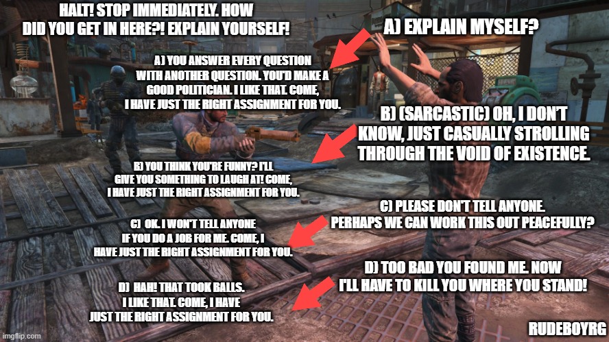 Fallout 4 Decision Tree | HALT! STOP IMMEDIATELY. HOW DID YOU GET IN HERE?! EXPLAIN YOURSELF! A) EXPLAIN MYSELF? A) YOU ANSWER EVERY QUESTION WITH ANOTHER QUESTION. YOU'D MAKE A GOOD POLITICIAN. I LIKE THAT. COME, I HAVE JUST THE RIGHT ASSIGNMENT FOR YOU. B) (SARCASTIC) OH, I DON’T KNOW, JUST CASUALLY STROLLING THROUGH THE VOID OF EXISTENCE. B) YOU THINK YOU'RE FUNNY? I'LL GIVE YOU SOMETHING TO LAUGH AT! COME, I HAVE JUST THE RIGHT ASSIGNMENT FOR YOU. C) PLEASE DON'T TELL ANYONE. PERHAPS WE CAN WORK THIS OUT PEACEFULLY? C)  OK. I WON'T TELL ANYONE IF YOU DO A JOB FOR ME. COME, I HAVE JUST THE RIGHT ASSIGNMENT FOR YOU. D) TOO BAD YOU FOUND ME. NOW I'LL HAVE TO KILL YOU WHERE YOU STAND! D)  HAH! THAT TOOK BALLS. I LIKE THAT. COME, I HAVE JUST THE RIGHT ASSIGNMENT FOR YOU. RUDEBOYRG | image tagged in fallout 4,fallout 4 decision tree,fallout hold up,fallout,rpg decisions,rpg dialogue options | made w/ Imgflip meme maker