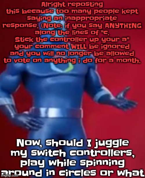 Also, that means if I do a hungergames, your vote won't count either for example. So just don't. | Alright reposting this because too many people kept saying an inappropriate response. (Note: if you say ANYTHING along the lines of "c. Stick the controller up your a" your comment WILL be ignored and you will no longer be allowed to vote on anything i do for a month. Now, should I juggle my switch controllers, play while spinning around in circles or what | image tagged in fentosis jones | made w/ Imgflip meme maker