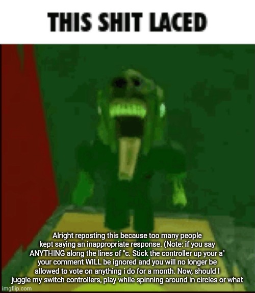 THIS SHIT LACED | Alright reposting this because too many people kept saying an inappropriate response. (Note: if you say ANYTHING along the lines of "c. Stick the controller up your a" your comment WILL be ignored and you will no longer be allowed to vote on anything i do for a month. Now, should I juggle my switch controllers, play while spinning around in circles or what | image tagged in this shit laced | made w/ Imgflip meme maker