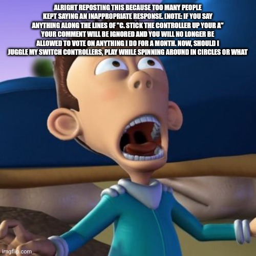 sheen estevez | ALRIGHT REPOSTING THIS BECAUSE TOO MANY PEOPLE KEPT SAYING AN INAPPROPRIATE RESPONSE. (NOTE: IF YOU SAY ANYTHING ALONG THE LINES OF "C. STICK THE CONTROLLER UP YOUR A" YOUR COMMENT WILL BE IGNORED AND YOU WILL NO LONGER BE ALLOWED TO VOTE ON ANYTHING I DO FOR A MONTH. NOW, SHOULD I JUGGLE MY SWITCH CONTROLLERS, PLAY WHILE SPINNING AROUND IN CIRCLES OR WHAT | image tagged in sheen estevez | made w/ Imgflip meme maker