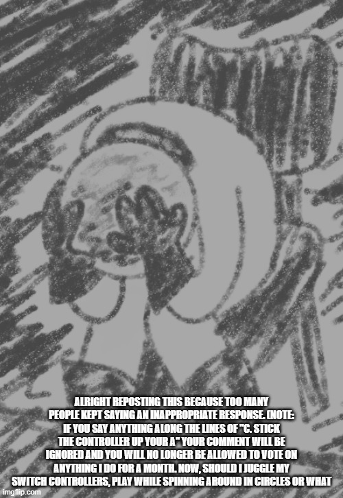 ALRIGHT REPOSTING THIS BECAUSE TOO MANY PEOPLE KEPT SAYING AN INAPPROPRIATE RESPONSE. (NOTE: IF YOU SAY ANYTHING ALONG THE LINES OF "C. STICK THE CONTROLLER UP YOUR A" YOUR COMMENT WILL BE IGNORED AND YOU WILL NO LONGER BE ALLOWED TO VOTE ON ANYTHING I DO FOR A MONTH. NOW, SHOULD I JUGGLE MY SWITCH CONTROLLERS, PLAY WHILE SPINNING AROUND IN CIRCLES OR WHAT | image tagged in idk | made w/ Imgflip meme maker