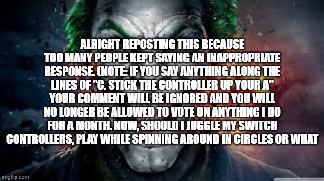 Copypasta time | ALRIGHT REPOSTING THIS BECAUSE TOO MANY PEOPLE KEPT SAYING AN INAPPROPRIATE RESPONSE. (NOTE: IF YOU SAY ANYTHING ALONG THE LINES OF "C. STICK THE CONTROLLER UP YOUR A" YOUR COMMENT WILL BE IGNORED AND YOU WILL NO LONGER BE ALLOWED TO VOTE ON ANYTHING I DO FOR A MONTH. NOW, SHOULD I JUGGLE MY SWITCH CONTROLLERS, PLAY WHILE SPINNING AROUND IN CIRCLES OR WHAT | image tagged in jonkler | made w/ Imgflip meme maker