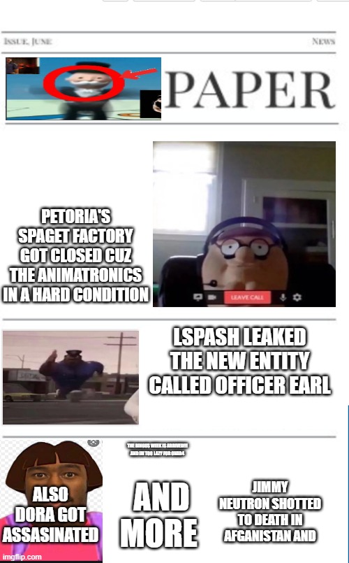 the brainrot paper4 | PETORIA'S SPAGET FACTORY GOT CLOSED CUZ THE ANIMATRONICS IN A HARD CONDITION; LSPASH LEAKED THE NEW ENTITY CALLED OFFICER EARL; THE BINGUS WEEK IS ARRIVED!!! AND IM TOO LAZY FOR ONAB4; JIMMY NEUTRON SHOTTED TO DEATH IN AFGANISTAN AND; AND MORE; ALSO DORA GOT ASSASINATED | image tagged in blank newspaper | made w/ Imgflip meme maker