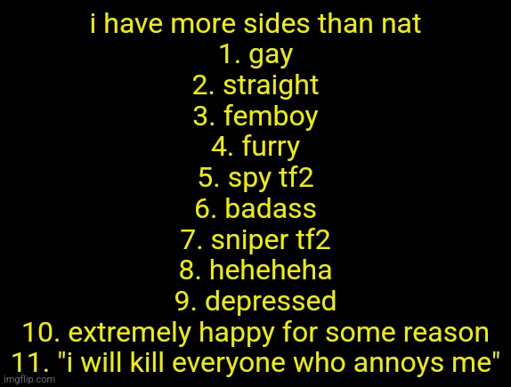 cyrus temp | i have more sides than nat
1. gay
2. straight
3. femboy
4. furry
5. spy tf2
6. badass
7. sniper tf2
8. heheheha
9. depressed
10. extremely happy for some reason
11. "i will kill everyone who annoys me" | image tagged in cyrus temp | made w/ Imgflip meme maker