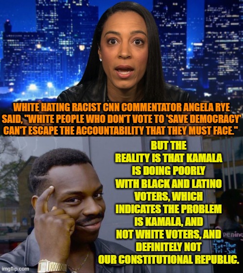 So very many White-hating racists infesting both CNN and MSNB. | BUT THE REALITY IS THAT KAMALA IS DOING POORLY WITH BLACK AND LATINO VOTERS, WHICH INDICATES THE PROBLEM IS KAMALA, AND NOT WHITE VOTERS, AND DEFINITELY NOT OUR CONSTITUTIONAL REPUBLIC. WHITE HATING RACIST CNN COMMENTATOR ANGELA RYE SAID, "WHITE PEOPLE WHO DON'T VOTE TO 'SAVE DEMOCRACY' CAN'T ESCAPE THE ACCOUNTABILITY THAT THEY MUST FACE." | image tagged in yep | made w/ Imgflip meme maker