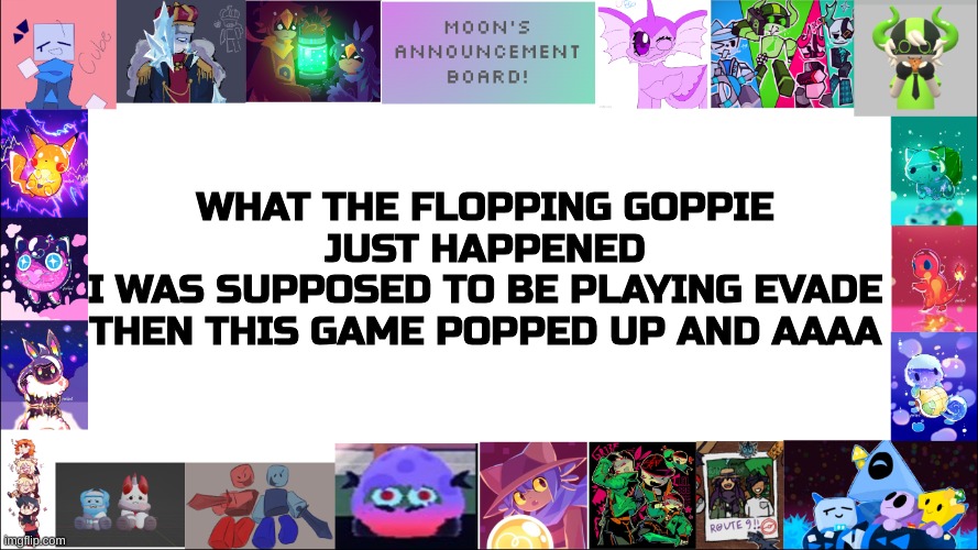 ITS SO GOOD THAT IM SCARED AND SUPRIZED :OO | WHAT THE FLOPPING GOPPIE
JUST HAPPENED
I WAS SUPPOSED TO BE PLAYING EVADE THEN THIS GAME POPPED UP AND AAAA | image tagged in moon's board | made w/ Imgflip meme maker