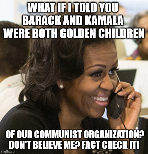 BELIEVE IT OR NOT | WHAT IF I TOLD YOU 
BARACK AND KAMALA 
WERE BOTH GOLDEN CHILDREN; OF OUR COMMUNIST ORGANIZATION? DON'T BELIEVE ME? FACT CHECK IT! | image tagged in michelle obama,i can't believe it,communism,trump,kamala harris | made w/ Imgflip meme maker