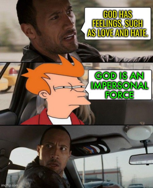 God Is An Impersonal Force | GOD HAS
FEELINGS, SUCH AS LOVE AND HATE. GOD IS AN
IMPERSONAL
FORCE | image tagged in the rock driving,god,religion,anti-religion,god religion universe,science | made w/ Imgflip meme maker