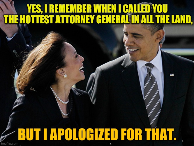 Might There Be More? | YES, I REMEMBER WHEN I CALLED YOU  THE HOTTEST ATTORNEY GENERAL IN ALL THE LAND, BUT I APOLOGIZED FOR THAT. | image tagged in memes,politics,obama,all i said was,kamala harris,hottie | made w/ Imgflip meme maker