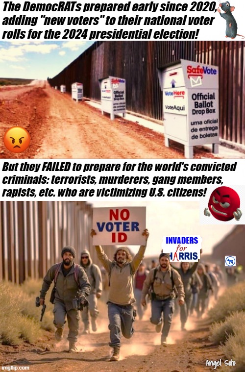 new voters for Kamala and the Democrats | The DemocRATs prepared early since 2020,
adding "new voters" to their national voter
rolls for the 2024 presidential election! But they FAILED to prepare for the world's convicted
criminals: terrorists, murderers, gang members, 
rapists, etc. who are victimizing U.S. citizens! INVADERS; for; Angel Soto | image tagged in official illegal ballot boxes at the border,democrat invited invaders to cheat again,kamala harris,democrats,illegals,election | made w/ Imgflip meme maker