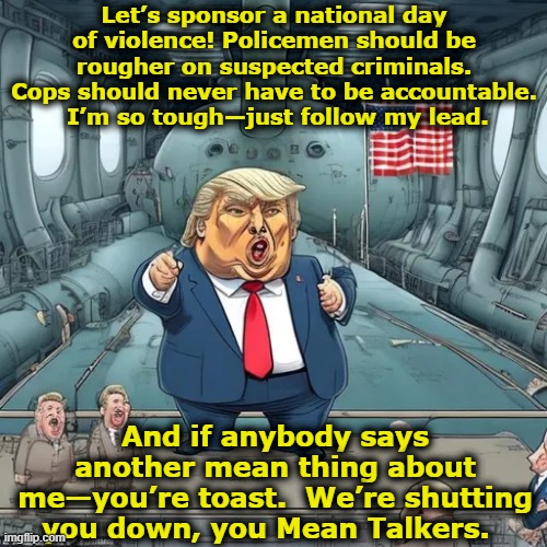 Trump so Tough | Let’s sponsor a national day of violence! Policemen should be rougher on suspected criminals. Cops should never have to be accountable.  I’m so tough—just follow my lead. And if anybody says another mean thing about me—you’re toast.  We’re shutting you down, you Mean Talkers. | image tagged in donald trump,trump,presidential race,maga,donald trump is an idiot,nevertrump meme | made w/ Imgflip meme maker