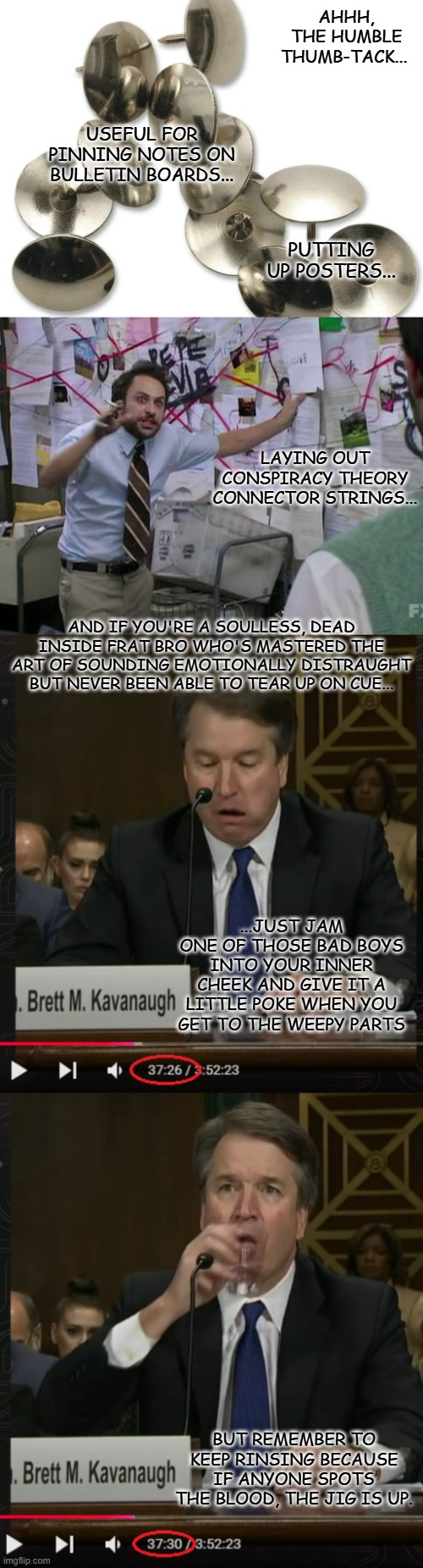 So Kavanaugh's back in the news again... and apparently beneficiary of investigation interference from the Trump White House. | AHHH, THE HUMBLE THUMB-TACK... USEFUL FOR PINNING NOTES ON BULLETIN BOARDS... PUTTING UP POSTERS... LAYING OUT CONSPIRACY THEORY CONNECTOR STRINGS... AND IF YOU'RE A SOULLESS, DEAD INSIDE FRAT BRO WHO'S MASTERED THE ART OF SOUNDING EMOTIONALLY DISTRAUGHT BUT NEVER BEEN ABLE TO TEAR UP ON CUE... ...JUST JAM ONE OF THOSE BAD BOYS INTO YOUR INNER CHEEK AND GIVE IT A LITTLE POKE WHEN YOU GET TO THE WEEPY PARTS; BUT REMEMBER TO KEEP RINSING BECAUSE IF ANYONE SPOTS THE BLOOD, THE JIG IS UP. | image tagged in thumbtacks,bulletin board,brett kavanaugh,poke weepy rinse repeat,frat bro,count the cycles | made w/ Imgflip meme maker