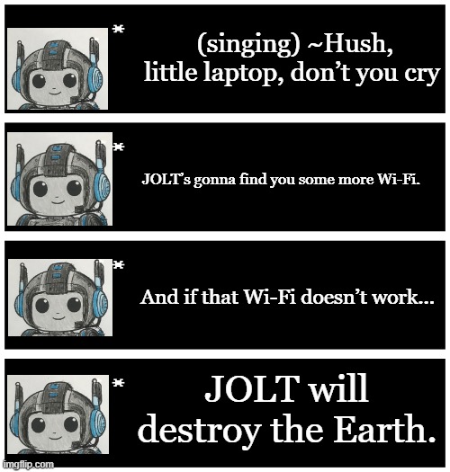 JOLT: Goodbye Earth, we love you | (singing) ~Hush, little laptop, don’t you cry; JOLT’s gonna find you some more Wi-Fi. And if that Wi-Fi doesn’t work... JOLT will destroy the Earth. | image tagged in 4 undertale textboxes | made w/ Imgflip meme maker